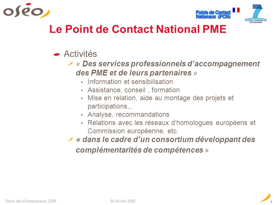 05 février 2009Salon des Entrepreneurs Mission : Favoriser la participation des PME aux projets des «Mesures spécifiques PME » du PCRD, faciliter leur accès aux projets collaboratifs des 10 thématiques technologiques du programme «Coopération » (32 MM sur 7 ans) Objectif : Réussir laccès des PME aux 80/90 M de financements européens envisageables pour la France (moyenne annuelle) pour de la R&D, Transfert technologique, dissémination,… en partenariat technologique Le Point de Contact National PME