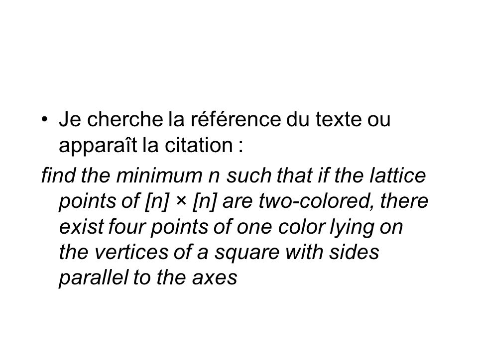 Je cherche la référence du texte ou apparaît la citation : find the minimum n such that if the lattice points of [n] × [n] are two-colored, there exist four points of one color lying on the vertices of a square with sides parallel to the axes