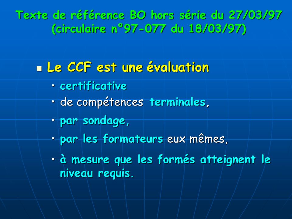 Texte de référence BO hors série du 27/03/97 (circulaire n° du 18/03/97) Le CCF est une évaluation Le CCF est une évaluation certificativecertificative de compétences terminales,de compétences terminales, par sondage,par sondage, par les formateurs eux mêmes,par les formateurs eux mêmes, à mesure que les formés atteignent le niveau requis.à mesure que les formés atteignent le niveau requis.
