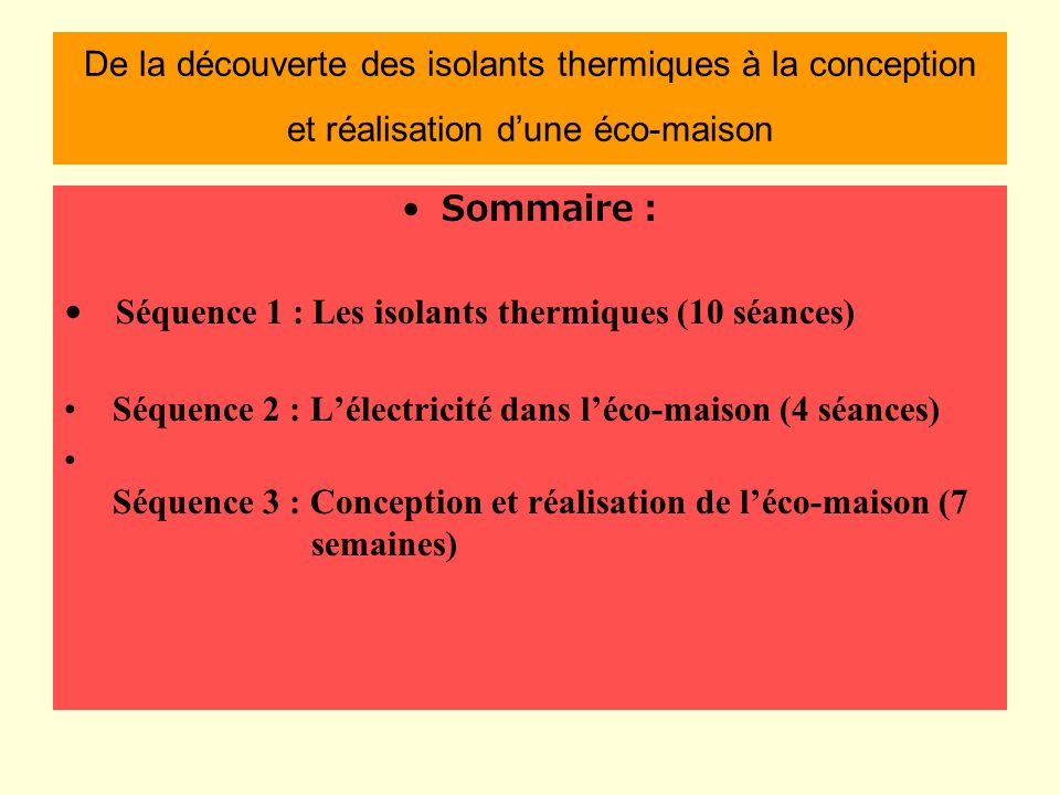 De la découverte des isolants thermiques à la conception et réalisation dune éco-maison Sommaire : Séquence 1 : Les isolants thermiques (10 séances) Séquence 2 : Lélectricité dans léco-maison (4 séances) Séquence 3 : Conception et réalisation de léco-maison (7 semaines)