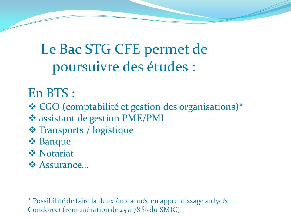 Le Bac STG CFE permet de poursuivre des études : En BTS : CGO (comptabilité et gestion des organisations)* assistant de gestion PME/PMI Transports / logistique Banque Notariat Assurance… * Possibilité de faire la deuxième année en apprentissage au lycée Condorcet (rémunération de 25 à 78 % du SMIC)