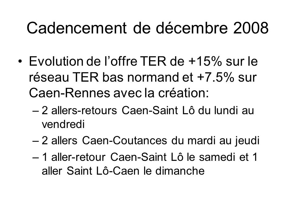 Cadencement de décembre 2008 Evolution de loffre TER de +15% sur le réseau TER bas normand et +7.5% sur Caen-Rennes avec la création: –2 allers-retours Caen-Saint Lô du lundi au vendredi –2 allers Caen-Coutances du mardi au jeudi –1 aller-retour Caen-Saint Lô le samedi et 1 aller Saint Lô-Caen le dimanche