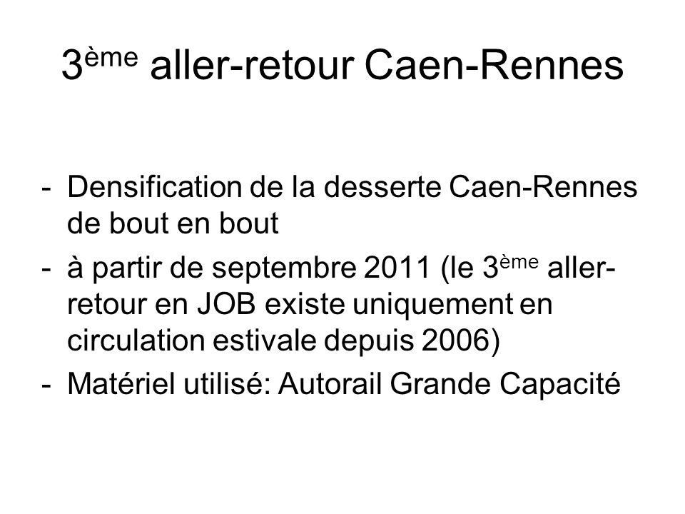 3 ème aller-retour Caen-Rennes -Densification de la desserte Caen-Rennes de bout en bout -à partir de septembre 2011 (le 3 ème aller- retour en JOB existe uniquement en circulation estivale depuis 2006) -Matériel utilisé: Autorail Grande Capacité
