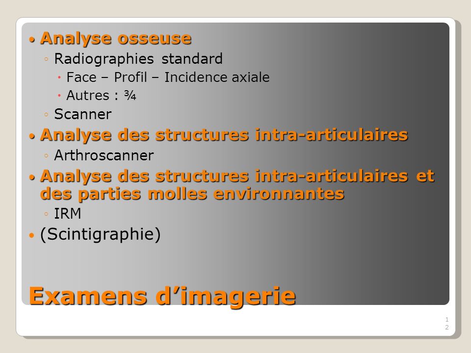 12 Examens dimagerie Analyse osseuse Analyse osseuse Radiographies standard Face – Profil – Incidence axiale Autres : ¾ Scanner Analyse des structures intra-articulaires Analyse des structures intra-articulaires Arthroscanner Analyse des structures intra-articulaires et des parties molles environnantes Analyse des structures intra-articulaires et des parties molles environnantes IRM (Scintigraphie)