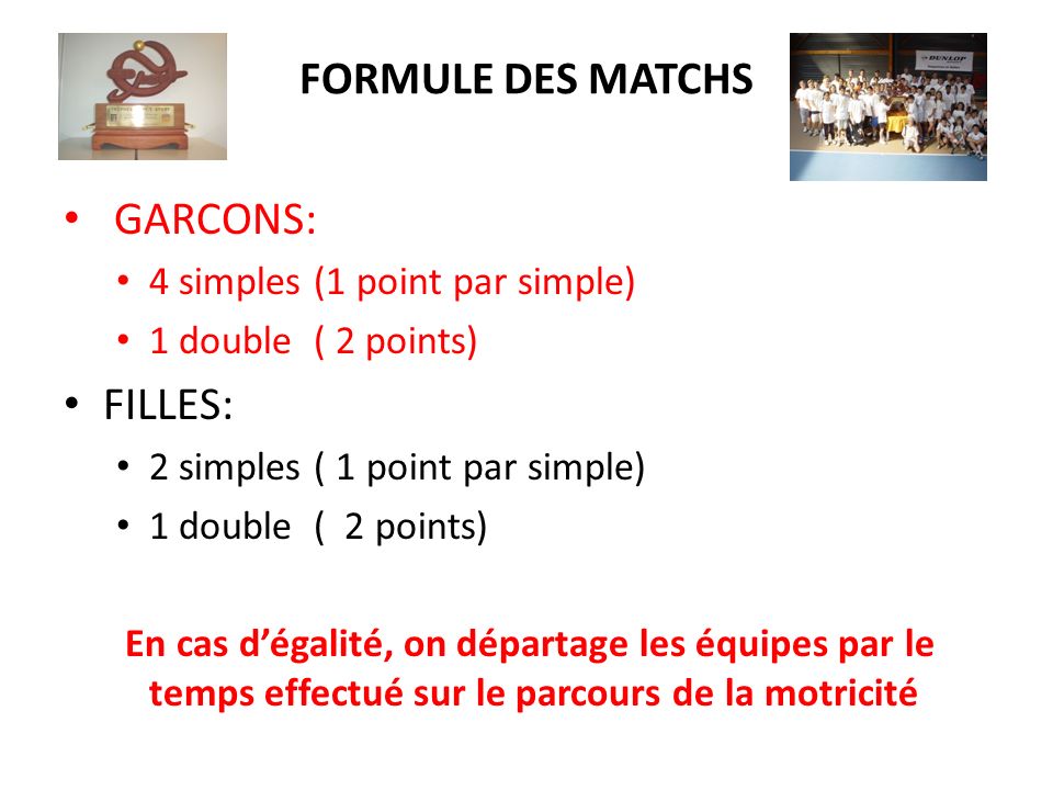 FORMULE DES MATCHS GARCONS: 4 simples (1 point par simple) 1 double ( 2 points) FILLES: 2 simples ( 1 point par simple) 1 double ( 2 points) En cas dégalité, on départage les équipes par le temps effectué sur le parcours de la motricité