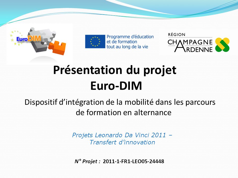 Présentation du projet Euro-DIM Projets Leonardo Da Vinci 2011 – Transfert dinnovation Dispositif dintégration de la mobilité dans les parcours de formation en alternance N° Projet : FR1-LEO
