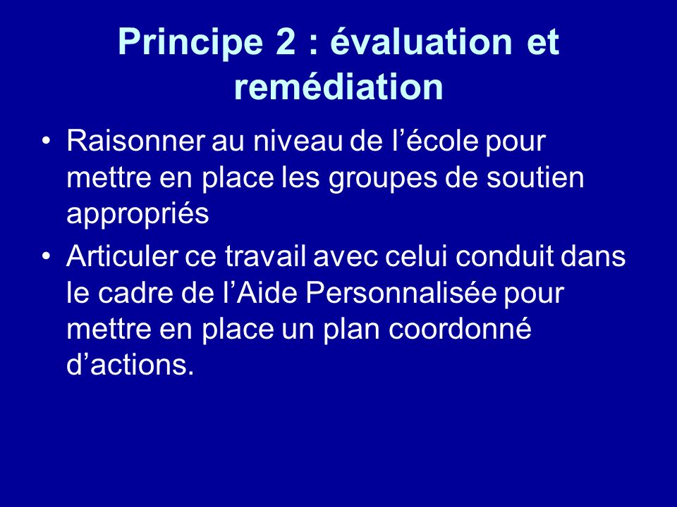 Principe 2 : évaluation et remédiation Raisonner au niveau de lécole pour mettre en place les groupes de soutien appropriés Articuler ce travail avec celui conduit dans le cadre de lAide Personnalisée pour mettre en place un plan coordonné dactions.