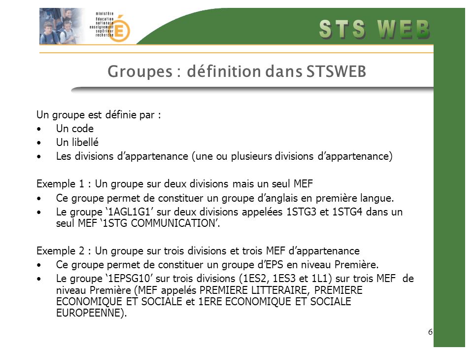 6 Groupes : définition dans STSWEB Un groupe est définie par : Un code Un libellé Les divisions dappartenance (une ou plusieurs divisions dappartenance) Exemple 1 : Un groupe sur deux divisions mais un seul MEF Ce groupe permet de constituer un groupe danglais en première langue.