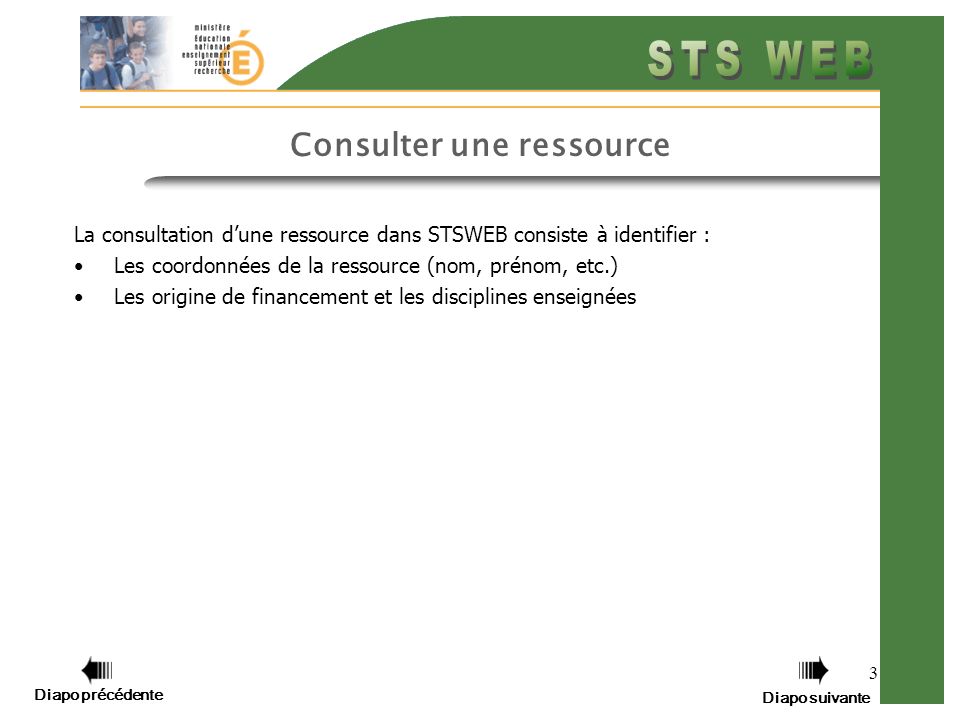 3 Consulter une ressource La consultation dune ressource dans STSWEB consiste à identifier : Les coordonnées de la ressource (nom, prénom, etc.) Les origine de financement et les disciplines enseignées Diapo précédente Diapo suivante