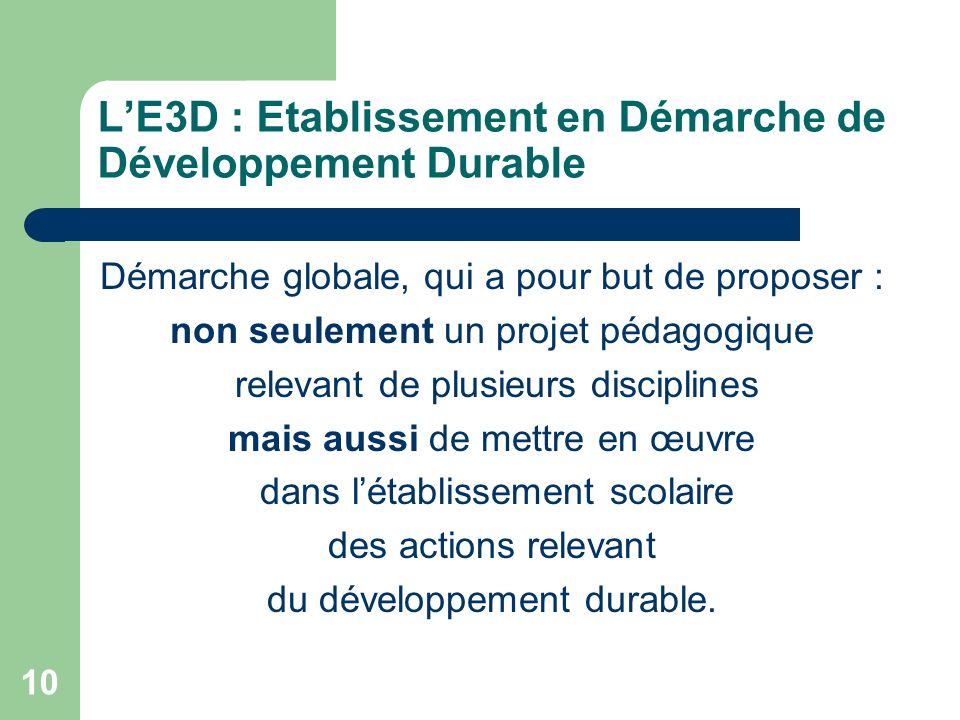 10 LE3D : Etablissement en Démarche de Développement Durable Démarche globale, qui a pour but de proposer : non seulement un projet pédagogique relevant de plusieurs disciplines mais aussi de mettre en œuvre dans létablissement scolaire des actions relevant du développement durable.