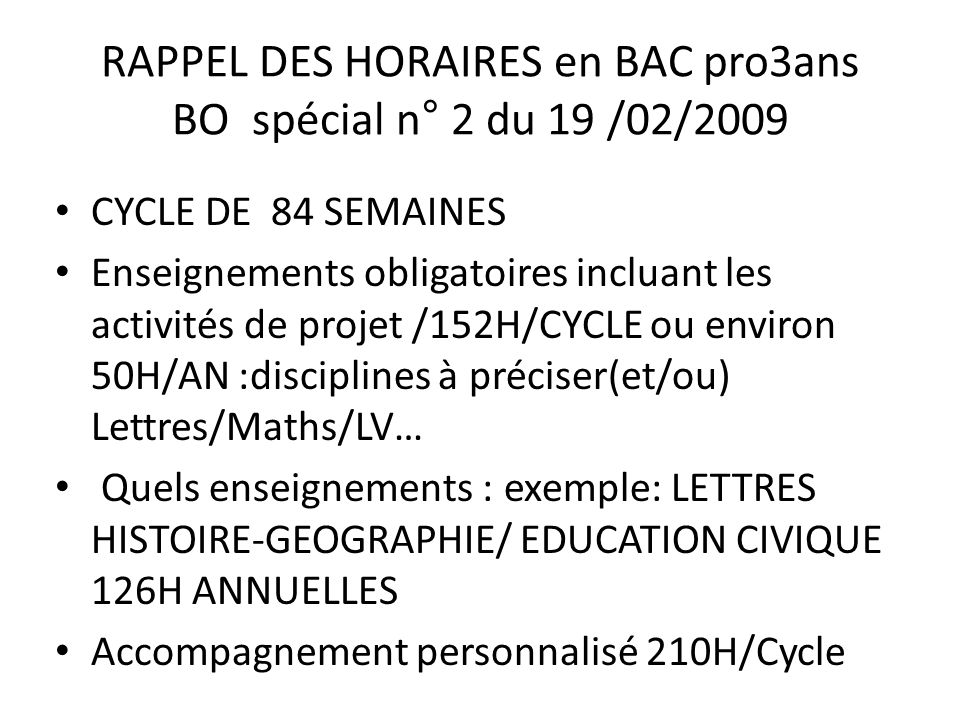 RAPPEL DES HORAIRES en BAC pro3ans BO spécial n° 2 du 19 /02/2009 CYCLE DE 84 SEMAINES Enseignements obligatoires incluant les activités de projet /152H/CYCLE ou environ 50H/AN :disciplines à préciser(et/ou) Lettres/Maths/LV… Quels enseignements : exemple: LETTRES HISTOIRE-GEOGRAPHIE/ EDUCATION CIVIQUE 126H ANNUELLES Accompagnement personnalisé 210H/Cycle