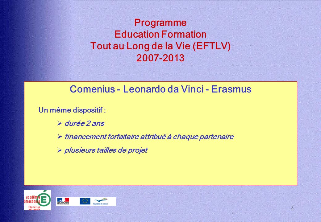 2 Programme Education Formation Tout au Long de la Vie (EFTLV) Comenius - Leonardo da Vinci - Erasmus Un même dispositif : durée 2 ans financement forfaitaire attribué à chaque partenaire plusieurs tailles de projet