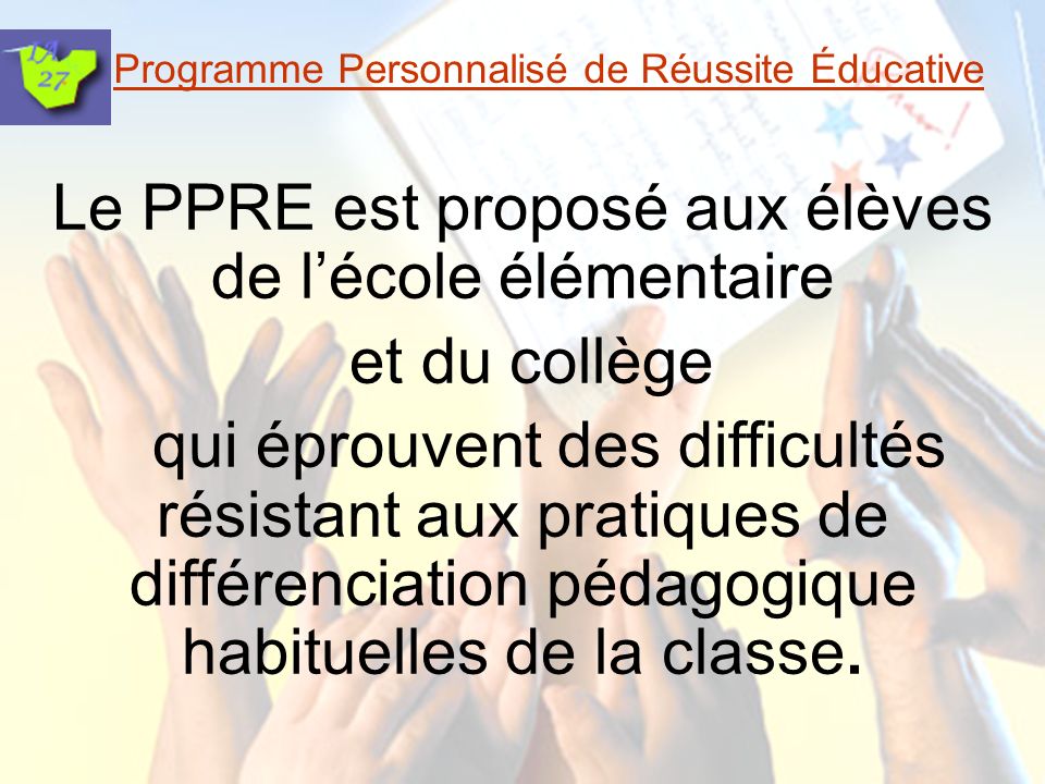 Programme Personnalisé de Réussite Éducative Le PPRE est proposé aux élèves de lécole élémentaire et du collège qui éprouvent des difficultés résistant aux pratiques de différenciation pédagogique habituelles de la classe.