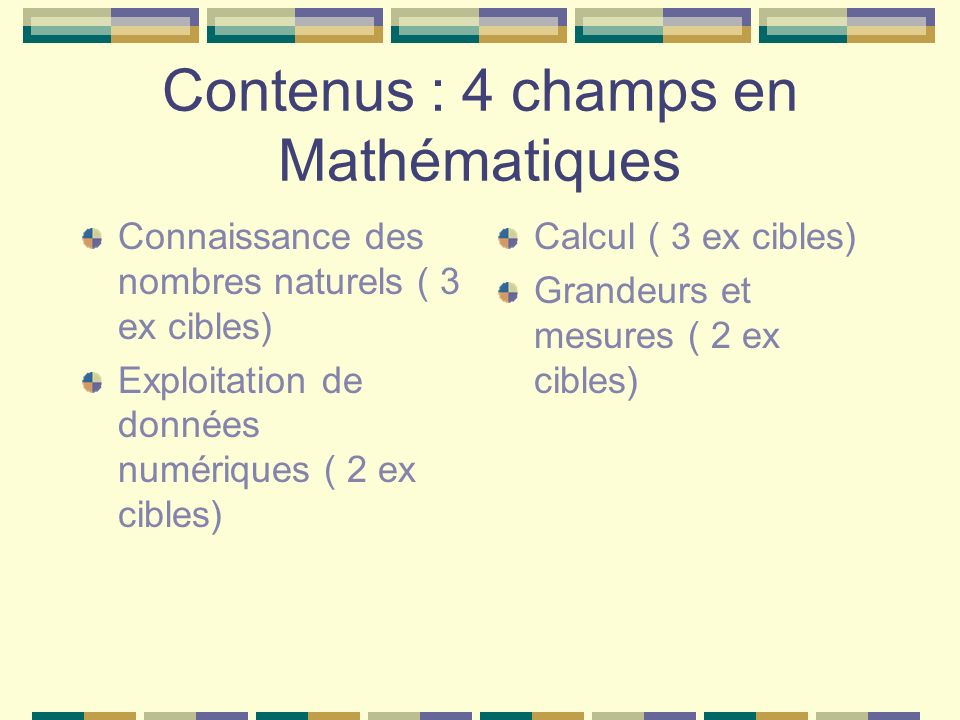 Contenus : 4 champs en Mathématiques Connaissance des nombres naturels ( 3 ex cibles) Exploitation de données numériques ( 2 ex cibles) Calcul ( 3 ex cibles) Grandeurs et mesures ( 2 ex cibles)