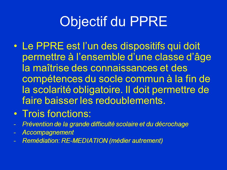 Objectif du PPRE Le PPRE est lun des dispositifs qui doit permettre à lensemble dune classe dâge la maîtrise des connaissances et des compétences du socle commun à la fin de la scolarité obligatoire.