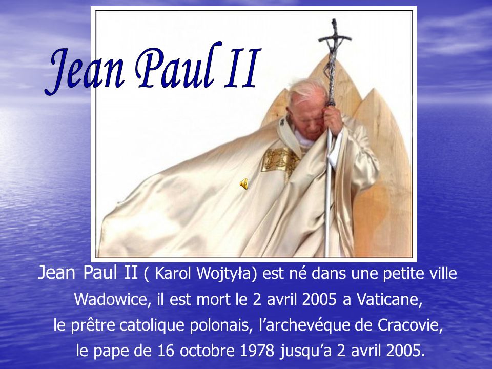 Jean Paul II ( Karol Wojtyła) est né dans une petite ville Wadowice, il est mort le 2 avril 2005 a Vaticane, le prêtre catolique polonais, larchevéque de Cracovie, le pape de 16 octobre 1978 jusqua 2 avril 2005.