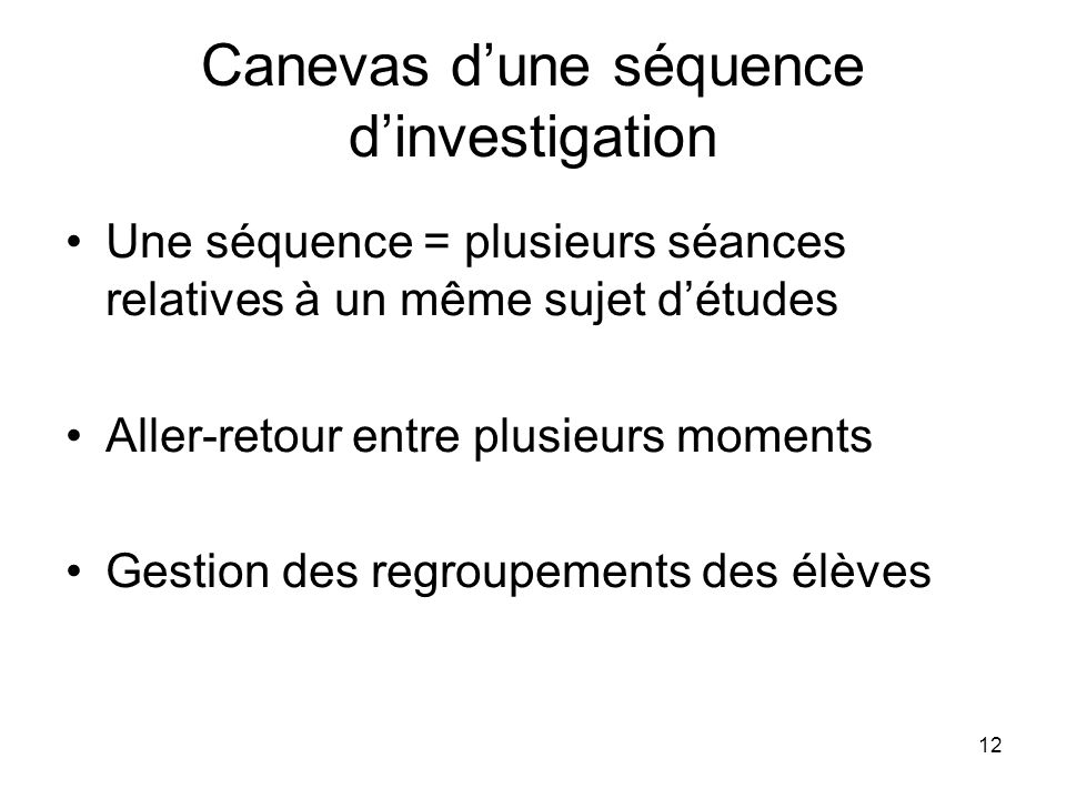 12 Canevas dune séquence dinvestigation Une séquence = plusieurs séances relatives à un même sujet détudes Aller-retour entre plusieurs moments Gestion des regroupements des élèves