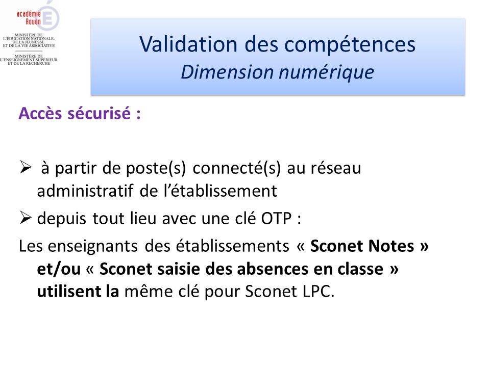 Accès sécurisé : à partir de poste(s) connecté(s) au réseau administratif de létablissement depuis tout lieu avec une clé OTP : Les enseignants des établissements « Sconet Notes » et/ou « Sconet saisie des absences en classe » utilisent la même clé pour Sconet LPC.