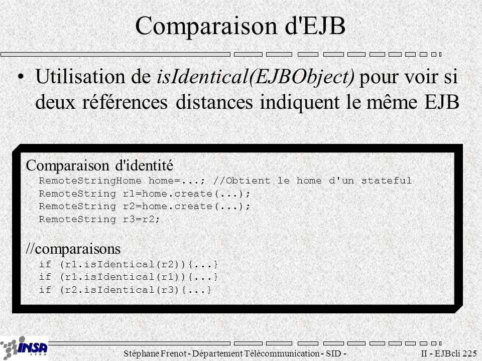 Stéphane Frenot - Département Télécommunication - SID - II - EJBcli 225 Comparaison d EJB Utilisation de isIdentical(EJBObject) pour voir si deux références distances indiquent le même EJB Comparaison d identité RemoteStringHome home=...; //Obtient le home d un stateful RemoteString r1=home.create(...); RemoteString r2=home.create(...); RemoteString r3=r2; //comparaisons if (r1.isIdentical(r2)){...} if (r1.isIdentical(r1)){...} if (r2.isIdentical(r3){...}
