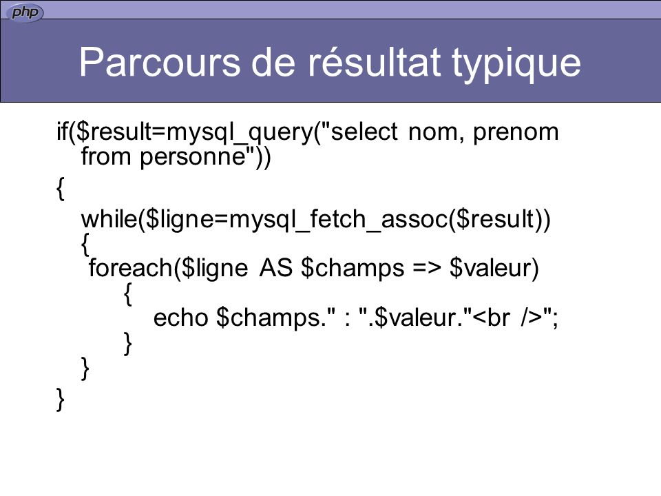 Parcours de résultat typique if($result=mysql_query( select nom, prenom from personne )) { while($ligne=mysql_fetch_assoc($result)) { foreach($ligne AS $champs => $valeur) { echo $champs. : .$valeur. ; } } }