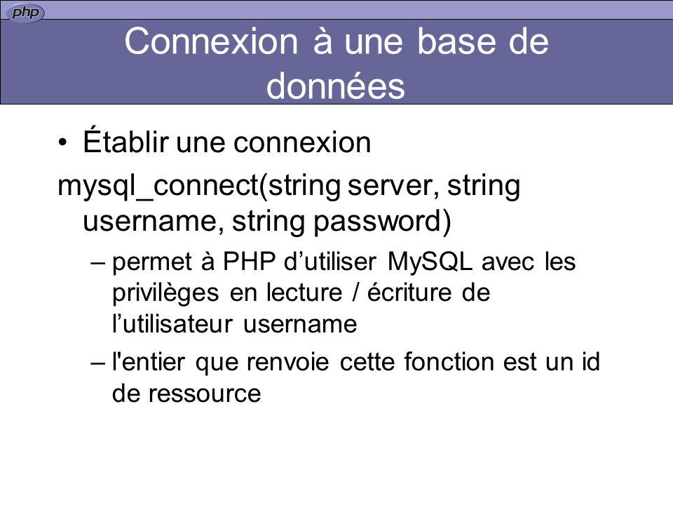 Connexion à une base de données Établir une connexion mysql_connect(string server, string username, string password) –permet à PHP dutiliser MySQL avec les privilèges en lecture / écriture de lutilisateur username –l entier que renvoie cette fonction est un id de ressource