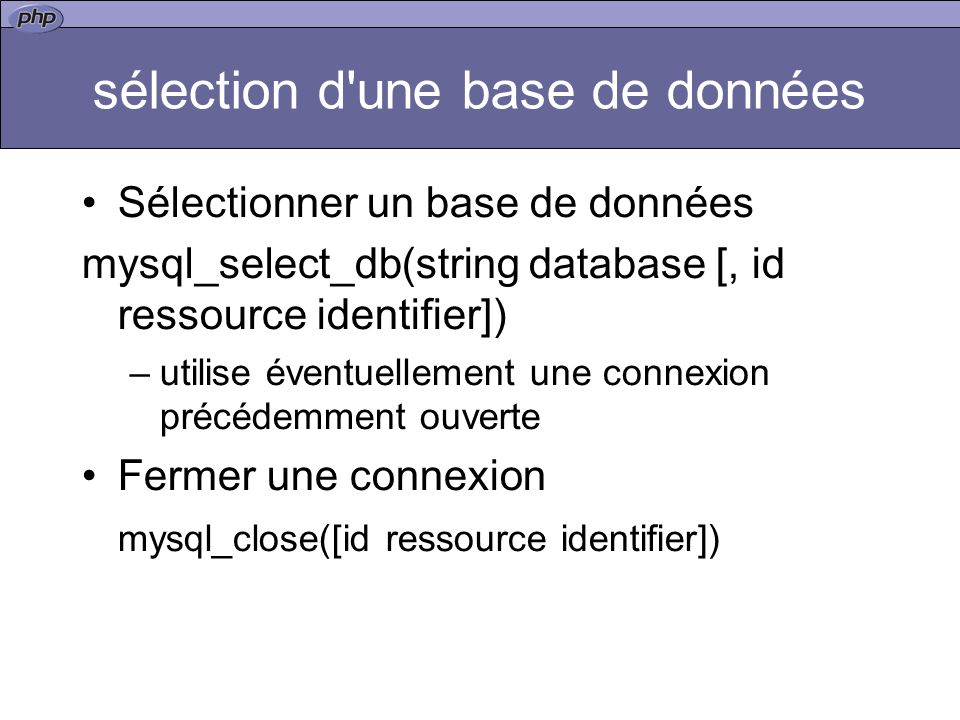 sélection d une base de données Sélectionner un base de données mysql_select_db(string database [, id ressource identifier]) –utilise éventuellement une connexion précédemment ouverte Fermer une connexion mysql_close([id ressource identifier])