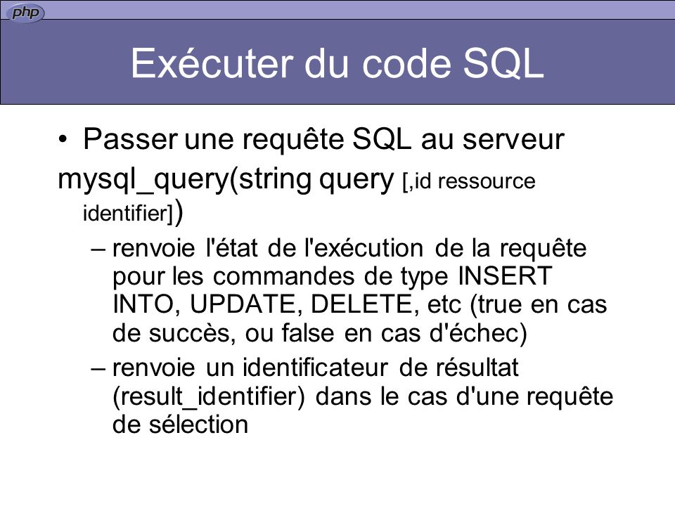 Exécuter du code SQL Passer une requête SQL au serveur mysql_query(string query [,id ressource identifier] ) –renvoie l état de l exécution de la requête pour les commandes de type INSERT INTO, UPDATE, DELETE, etc (true en cas de succès, ou false en cas d échec) –renvoie un identificateur de résultat (result_identifier) dans le cas d une requête de sélection