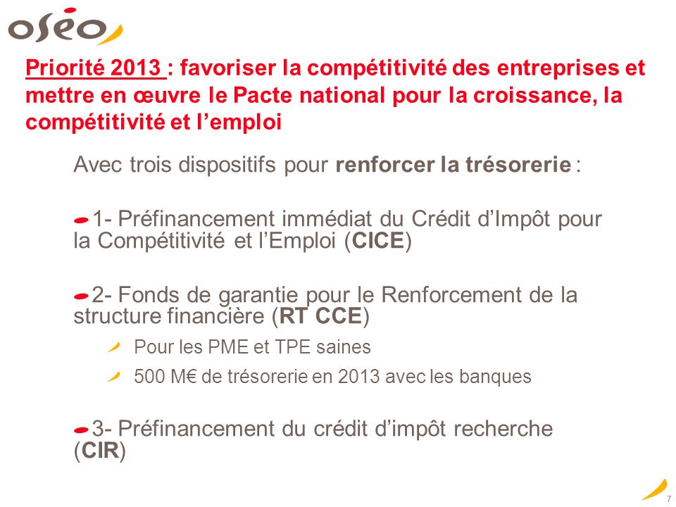 7 Priorité 2013 : favoriser la compétitivité des entreprises et mettre en œuvre le Pacte national pour la croissance, la compétitivité et lemploi Avec trois dispositifs pour renforcer la trésorerie : 1- Préfinancement immédiat du Crédit dImpôt pour la Compétitivité et lEmploi (CICE) 2- Fonds de garantie pour le Renforcement de la structure financière (RT CCE) Pour les PME et TPE saines 500 M de trésorerie en 2013 avec les banques 3- Préfinancement du crédit dimpôt recherche (CIR)