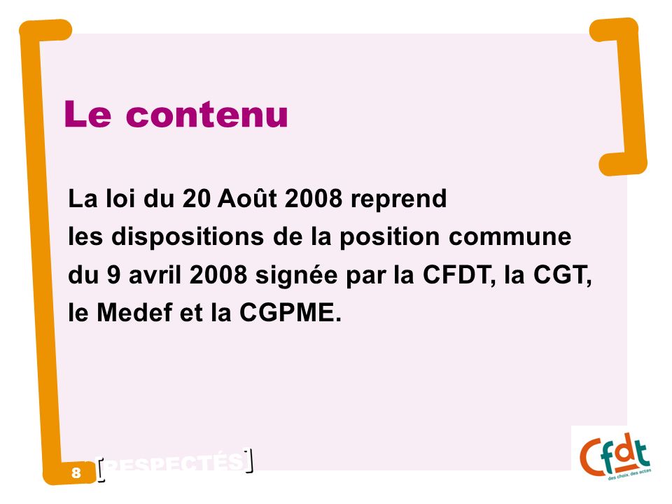 RESPECTÉS 8 8 Le contenu La loi du 20 Août 2008 reprend les dispositions de la position commune du 9 avril 2008 signée par la CFDT, la CGT, le Medef et la CGPME.