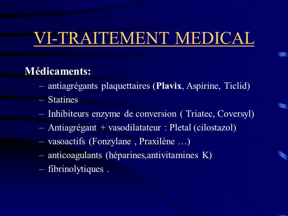 VI-TRAITEMENT MEDICAL Médicaments: –antiagrégants plaquettaires (Plavix, Aspirine, Ticlid) –Statines –Inhibiteurs enzyme de conversion ( Triatec, Coversyl) –Antiagrégant + vasodilatateur : Pletal (cilostazol) –vasoactifs (Fonzylane, Praxilène …) –anticoagulants (héparines,antivitamines K) –fibrinolytiques.