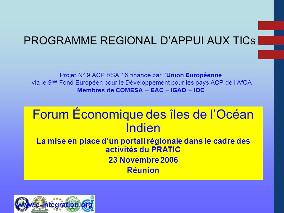 PROGRAMME REGIONAL DAPPUI AUX TICs Projet N° 9.ACP.RSA.16 financé par lUnion Européenne via le 9 me Fond Européen pour le Développement pour les pays ACP de lAfOA Membres de COMESA – EAC – IGAD – IOC Forum Économique des îles de lOcéan Indien La mise en place dun portail régionale dans le cadre des activités du PRATIC 23 Novembre 2006 Réunion