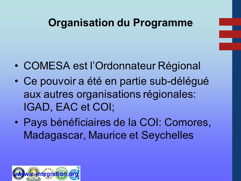 Organisation du Programme COMESA est lOrdonnateur Régional Ce pouvoir a été en partie sub-délégué aux autres organisations régionales: IGAD, EAC et COI; Pays bénéficiaires de la COI: Comores, Madagascar, Maurice et Seychelles