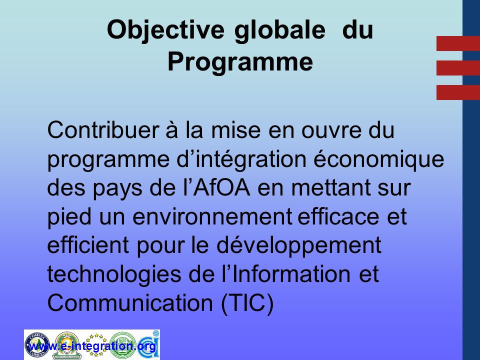 Objective globale du Programme Contribuer à la mise en ouvre du programme dintégration économique des pays de lAfOA en mettant sur pied un environnement efficace et efficient pour le développement technologies de lInformation et Communication (TIC)