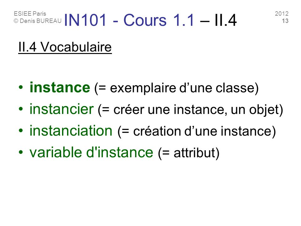 ESIEE Paris © Denis BUREAU IN101 - Cours 1.1 – II.4 II.4 Vocabulaire instance (= exemplaire dune classe) instancier (= créer une instance, un objet) instanciation (= création dune instance) variable d instance (= attribut)