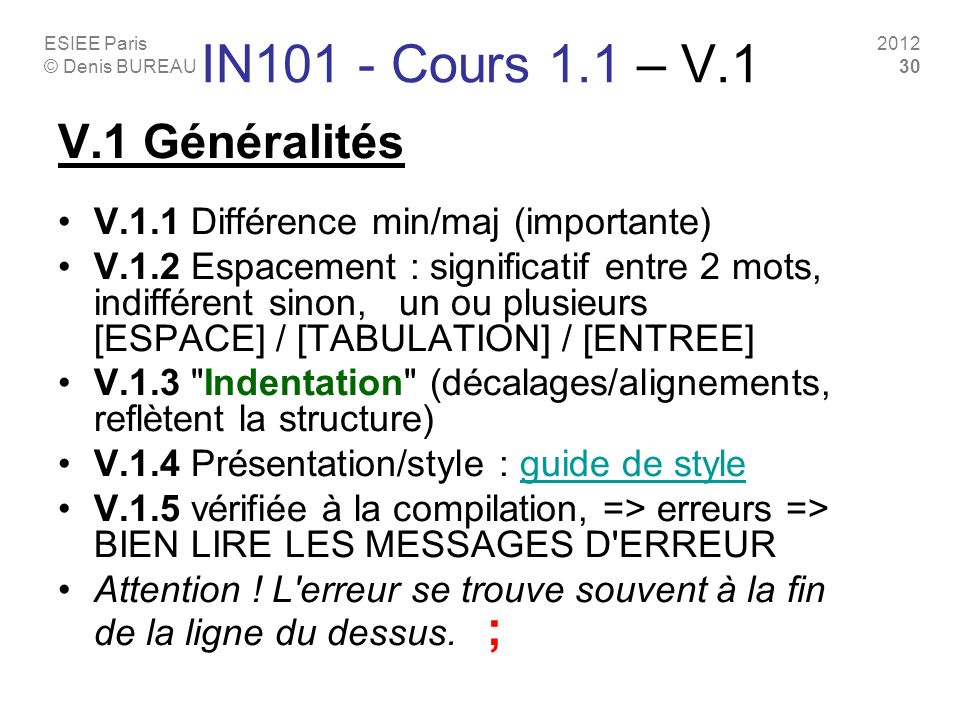 ESIEE Paris © Denis BUREAU IN101 - Cours 1.1 – V.1 V.1 Généralités V.1.1 Différence min/maj (importante) V.1.2 Espacement : significatif entre 2 mots, indifférent sinon, un ou plusieurs [ESPACE] / [TABULATION] / [ENTREE] V.1.3 Indentation (décalages/alignements, reflètent la structure) V.1.4 Présentation/style : guide de styleguide de style V.1.5 vérifiée à la compilation, => erreurs => BIEN LIRE LES MESSAGES D ERREUR Attention .