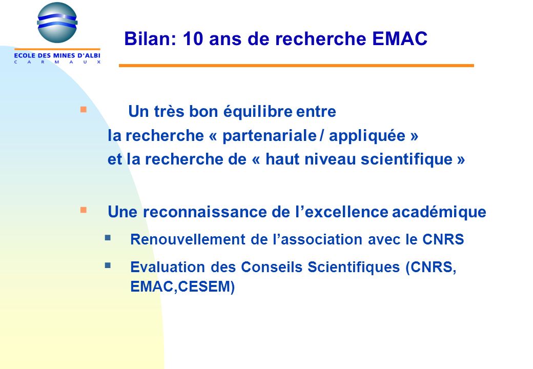 Bilan: 10 ans de recherche EMAC Un très bon équilibre entre la recherche « partenariale / appliquée » et la recherche de « haut niveau scientifique » Une reconnaissance de lexcellence académique Renouvellement de lassociation avec le CNRS Evaluation des Conseils Scientifiques (CNRS, EMAC,CESEM)