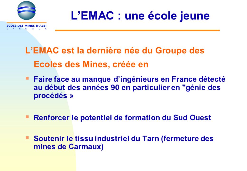 LEMAC : une école jeune LEMAC est la dernière née du Groupe des Ecoles des Mines, créée en Faire face au manque dingénieurs en France détecté au début des années 90 en particulier en génie des procédés » Renforcer le potentiel de formation du Sud Ouest Soutenir le tissu industriel du Tarn (fermeture des mines de Carmaux)