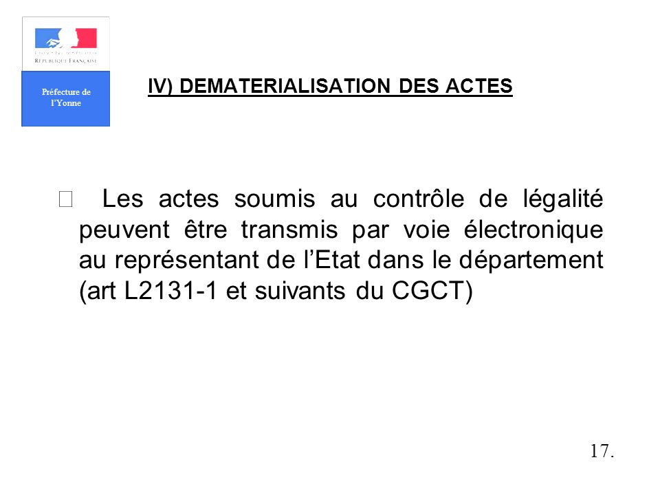 IV) DEMATERIALISATION DES ACTES Les actes soumis au contrôle de légalité peuvent être transmis par voie électronique au représentant de lEtat dans le département (art L et suivants du CGCT) 17.