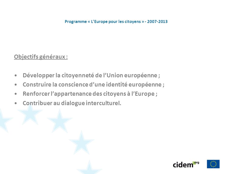 Programme « LEurope pour les citoyens » Objectifs généraux : Développer la citoyenneté de lUnion européenne ; Construire la conscience dune identité européenne ; Renforcer lappartenance des citoyens à lEurope ; Contribuer au dialogue interculturel.