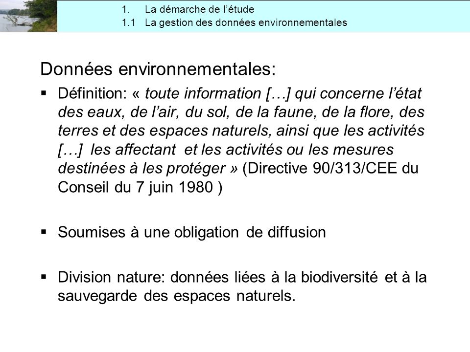 1.1 La gestion des données environnementales 1.La démarche de létude Données environnementales: Définition: « toute information […] qui concerne létat des eaux, de lair, du sol, de la faune, de la flore, des terres et des espaces naturels, ainsi que les activités […] les affectant et les activités ou les mesures destinées à les protéger » (Directive 90/313/CEE du Conseil du 7 juin 1980 ) Soumises à une obligation de diffusion Division nature: données liées à la biodiversité et à la sauvegarde des espaces naturels.