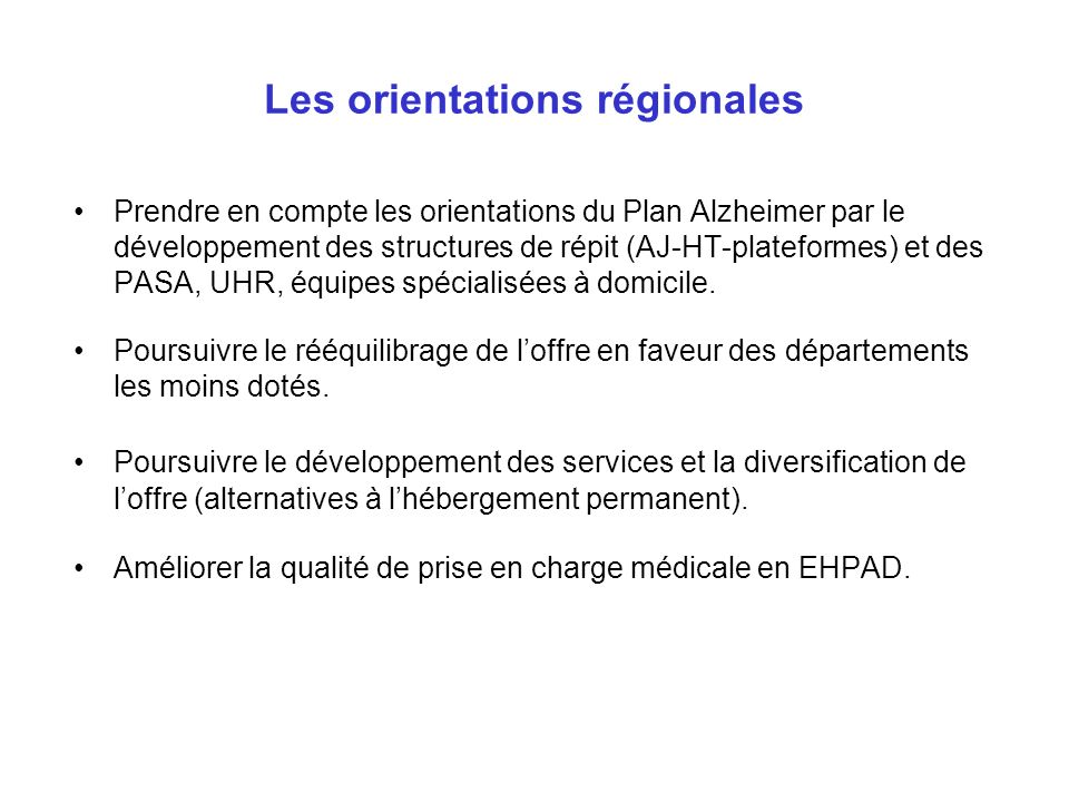Les orientations régionales Prendre en compte les orientations du Plan Alzheimer par le développement des structures de répit (AJ-HT-plateformes) et des PASA, UHR, équipes spécialisées à domicile.
