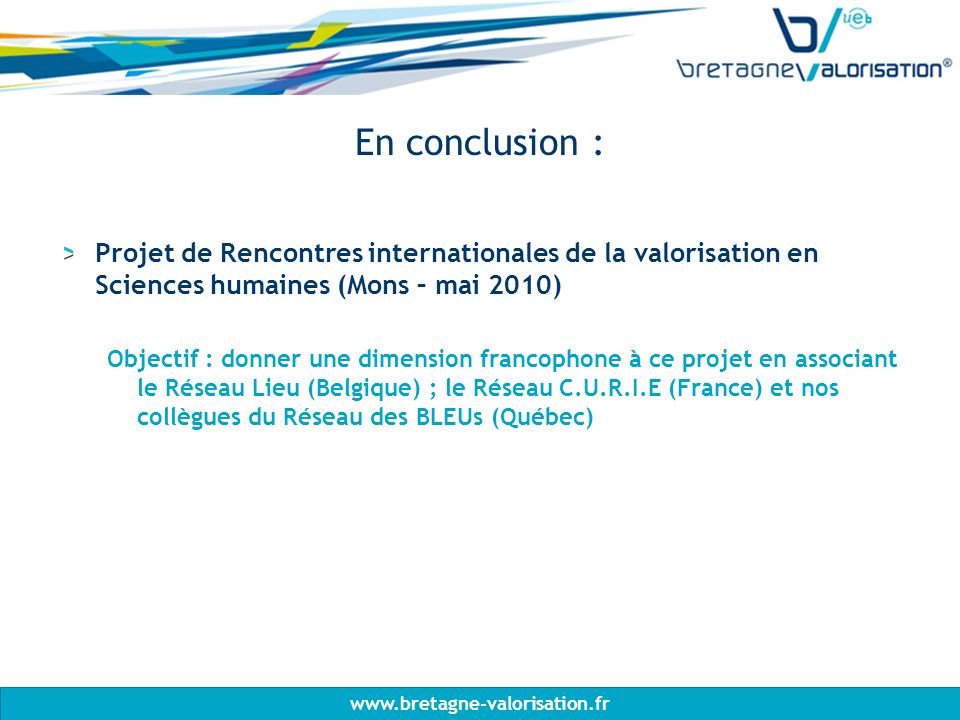En conclusion : Projet de Rencontres internationales de la valorisation en Sciences humaines (Mons – mai 2010) Objectif : donner une dimension francophone à ce projet en associant le Réseau Lieu (Belgique) ; le Réseau C.U.R.I.E (France) et nos collègues du Réseau des BLEUs (Québec)