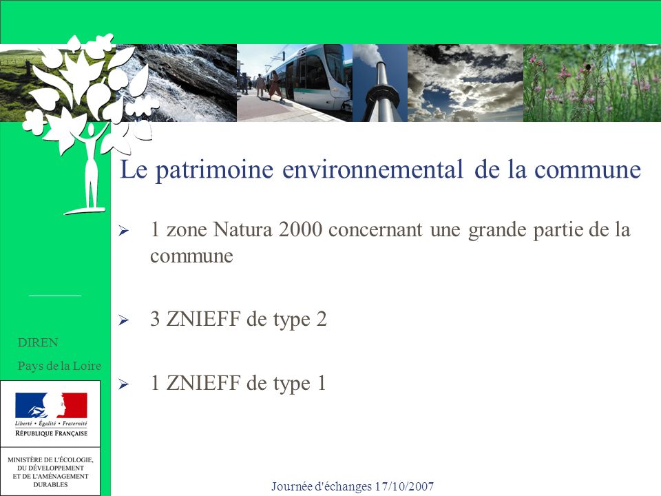 Journée d échanges 17/10/2007 Le patrimoine environnemental de la commune 1 zone Natura 2000 concernant une grande partie de la commune 3 ZNIEFF de type 2 1 ZNIEFF de type 1 DIREN Pays de la Loire