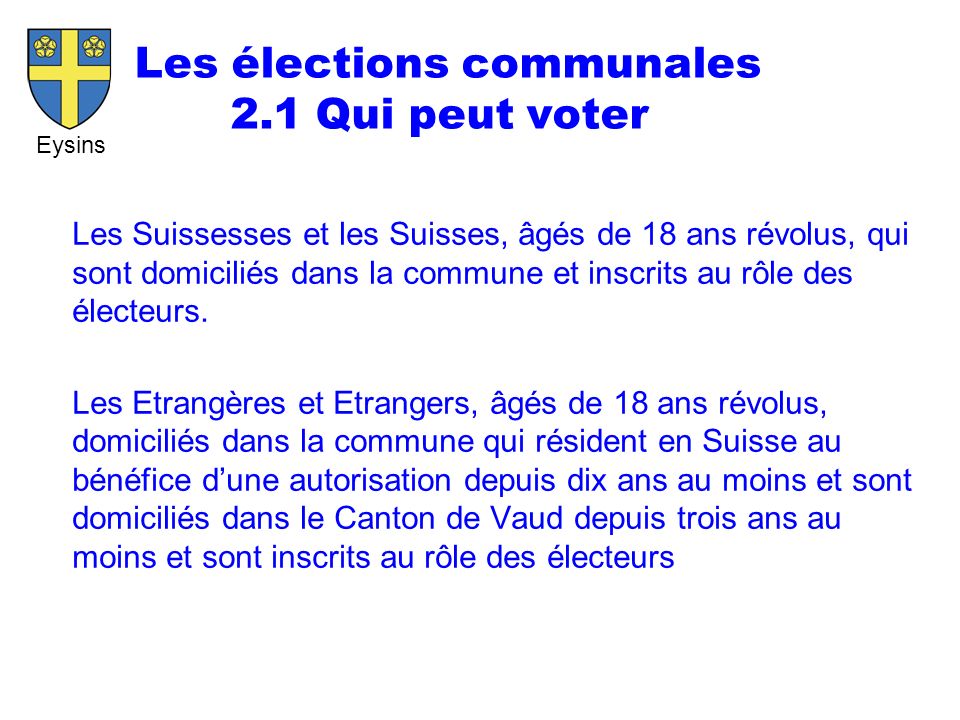 Eysins Les élections communales 2.1 Qui peut voter Les Suissesses et les Suisses, âgés de 18 ans révolus, qui sont domiciliés dans la commune et inscrits au rôle des électeurs.