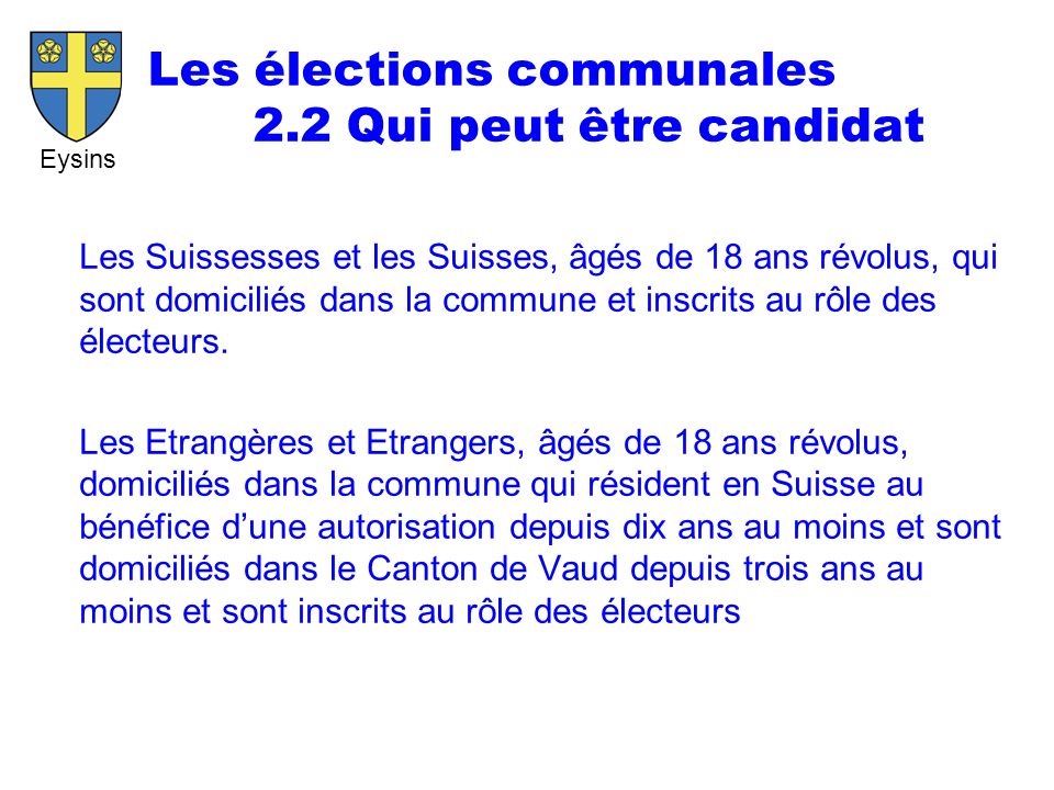 Eysins Les élections communales 2.2 Qui peut être candidat Les Suissesses et les Suisses, âgés de 18 ans révolus, qui sont domiciliés dans la commune et inscrits au rôle des électeurs.