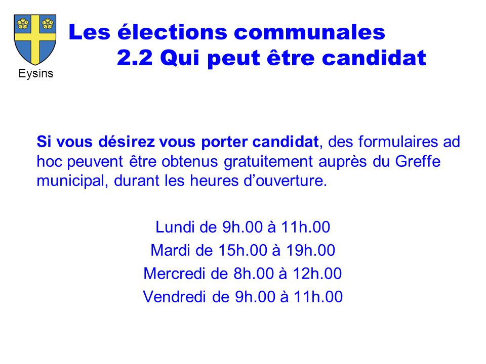 Eysins Les élections communales 2.2 Qui peut être candidat Si vous désirez vous porter candidat, des formulaires ad hoc peuvent être obtenus gratuitement auprès du Greffe municipal, durant les heures d’ouverture.