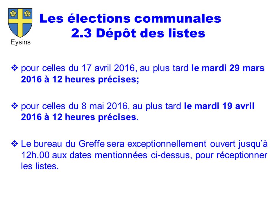 Eysins Les élections communales 2.3 Dépôt des listes  pour celles du 17 avril 2016, au plus tard le mardi 29 mars 2016 à 12 heures précises;  pour celles du 8 mai 2016, au plus tard le mardi 19 avril 2016 à 12 heures précises.