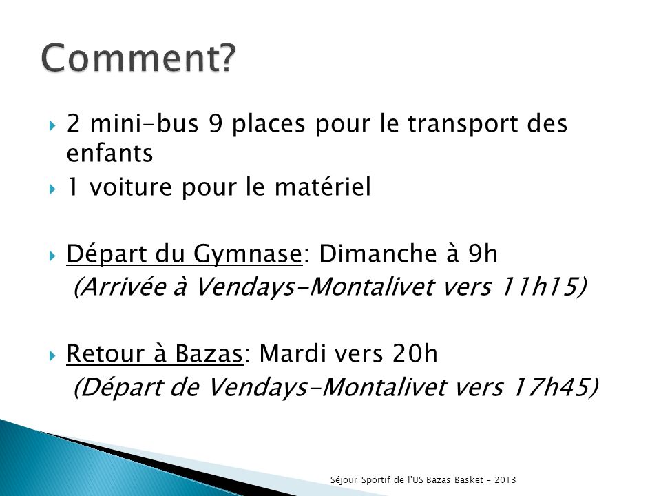 2 mini-bus 9 places pour le transport des enfants 1 voiture pour le matériel Départ du Gymnase: Dimanche à 9h (Arrivée à Vendays-Montalivet vers 11h15) Retour à Bazas: Mardi vers 20h (Départ de Vendays-Montalivet vers 17h45) Séjour Sportif de l US Bazas Basket