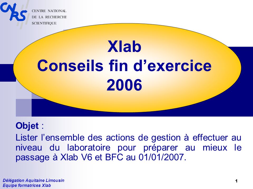 Délégation Aquitaine Limousin Equipe formatrices Xlab 1 Xlab Conseils fin dexercice 2006 Objet : Lister lensemble des actions de gestion à effectuer au niveau du laboratoire pour préparer au mieux le passage à Xlab V6 et BFC au 01/01/2007.