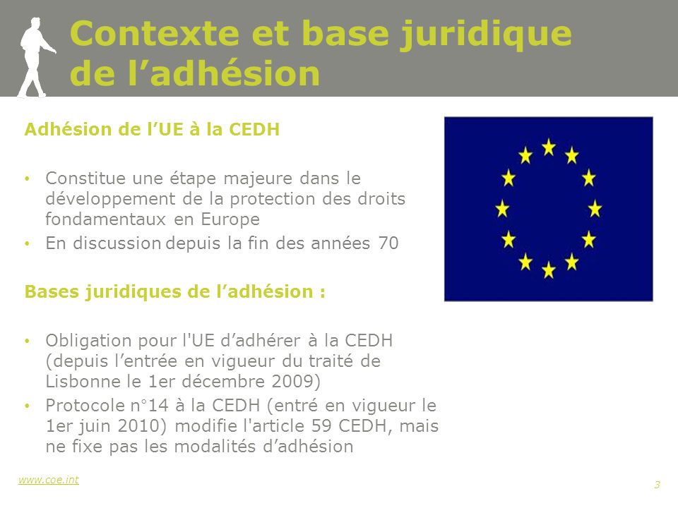 3 Contexte et base juridique de ladhésion Adhésion de lUE à la CEDH Constitue une étape majeure dans le développement de la protection des droits fondamentaux en Europe En discussion depuis la fin des années 70 Bases juridiques de ladhésion : Obligation pour l UE dadhérer à la CEDH (depuis lentrée en vigueur du traité de Lisbonne le 1er décembre 2009) Protocole n°14 à la CEDH (entré en vigueur le 1er juin 2010) modifie l article 59 CEDH, mais ne fixe pas les modalités dadhésion